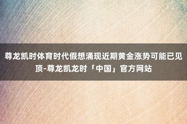 尊龙凯时体育时代假想涌现近期黄金涨势可能已见顶-尊龙凯龙时「中国」官方网站