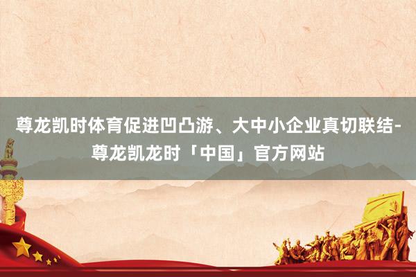 尊龙凯时体育促进凹凸游、大中小企业真切联结-尊龙凯龙时「中国」官方网站