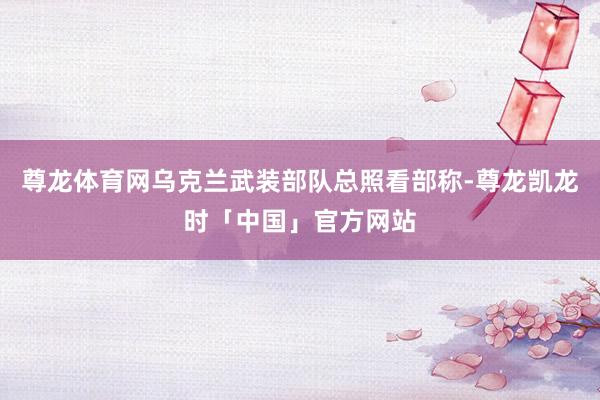 尊龙体育网乌克兰武装部队总照看部称-尊龙凯龙时「中国」官方网站