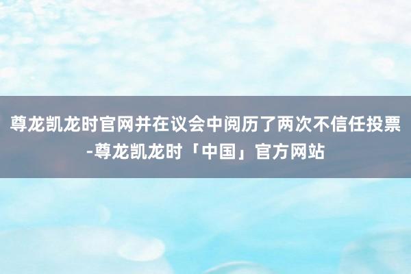 尊龙凯龙时官网并在议会中阅历了两次不信任投票-尊龙凯龙时「中国」官方网站