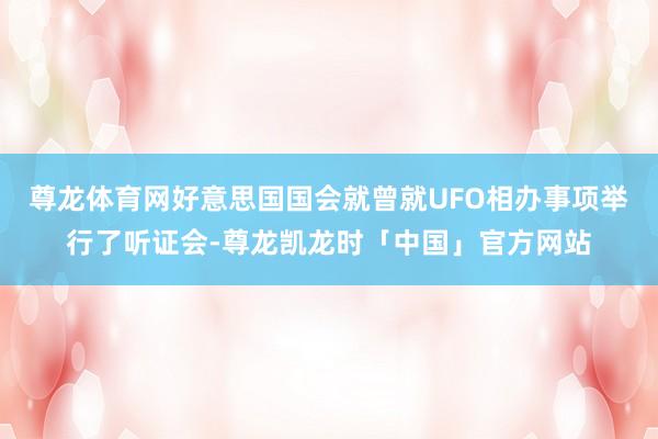尊龙体育网好意思国国会就曾就UFO相办事项举行了听证会-尊龙凯龙时「中国」官方网站