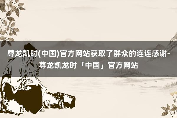 尊龙凯时(中国)官方网站获取了群众的连连感谢-尊龙凯龙时「中国」官方网站