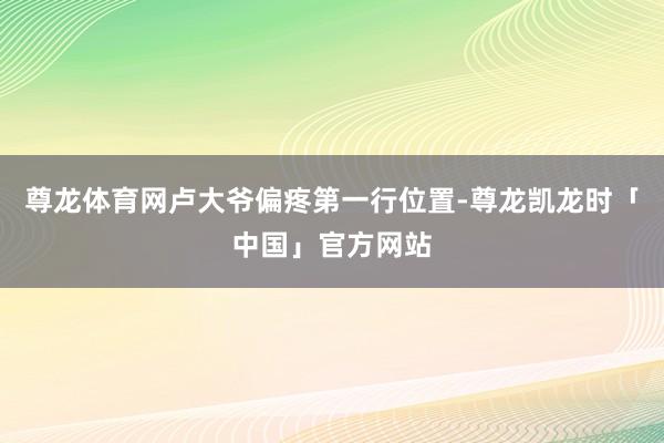 尊龙体育网卢大爷偏疼第一行位置-尊龙凯龙时「中国」官方网站