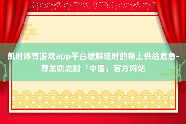 凯时体育游戏app平台缓解现时的稀土供给危急-尊龙凯龙时「中国」官方网站