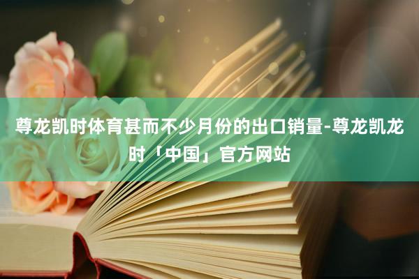 尊龙凯时体育甚而不少月份的出口销量-尊龙凯龙时「中国」官方网站