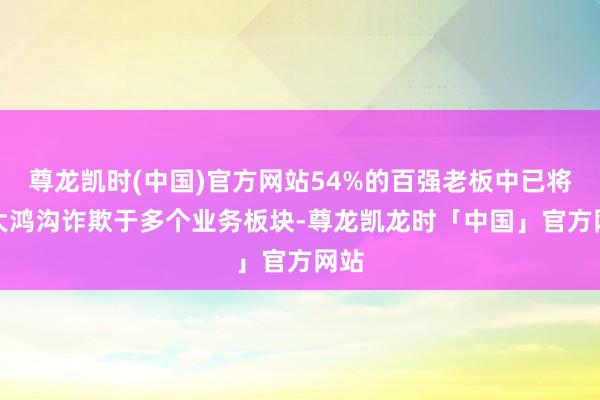 尊龙凯时(中国)官方网站54%的百强老板中已将AI大鸿沟诈欺于多个业务板块-尊龙凯龙时「中国」官方网站