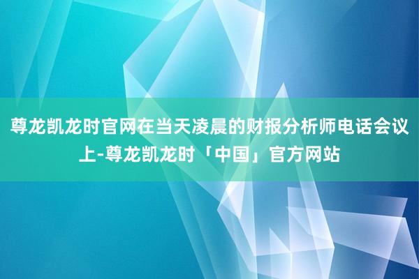 尊龙凯龙时官网在当天凌晨的财报分析师电话会议上-尊龙凯龙时「中国」官方网站
