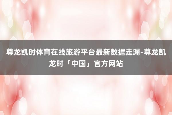 尊龙凯时体育在线旅游平台最新数据走漏-尊龙凯龙时「中国」官方网站
