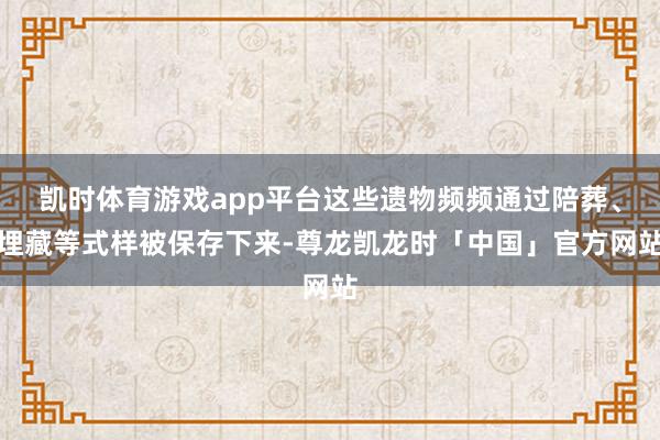 凯时体育游戏app平台这些遗物频频通过陪葬、埋藏等式样被保存下来-尊龙凯龙时「中国」官方网站