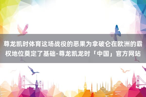 尊龙凯时体育这场战役的恶果为拿破仑在欧洲的霸权地位奠定了基础-尊龙凯龙时「中国」官方网站