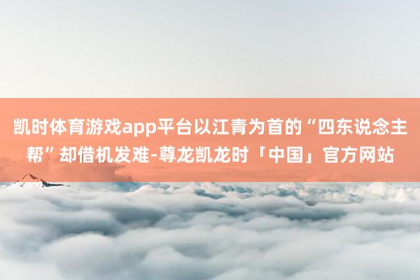 凯时体育游戏app平台以江青为首的“四东说念主帮”却借机发难-尊龙凯龙时「中国」官方网站