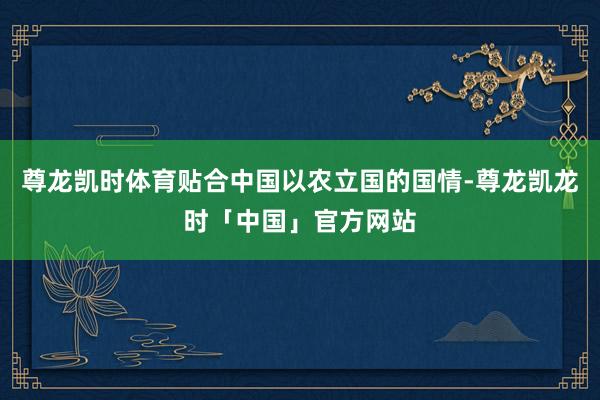 尊龙凯时体育贴合中国以农立国的国情-尊龙凯龙时「中国」官方网站