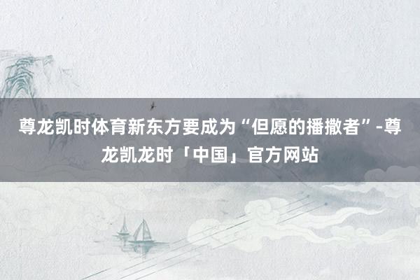 尊龙凯时体育新东方要成为“但愿的播撒者”-尊龙凯龙时「中国」官方网站