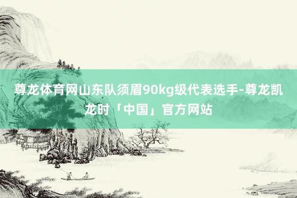 尊龙体育网山东队须眉90kg级代表选手-尊龙凯龙时「中国」官方网站