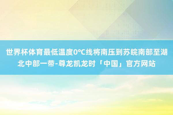 世界杯体育最低温度0℃线将南压到苏皖南部至湖北中部一带-尊龙凯龙时「中国」官方网站