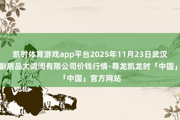凯时体育游戏app平台2025年11月23日武汉白沙洲农副居品大阛阓有限公司价钱行情-尊龙凯龙时「中国」官方网站