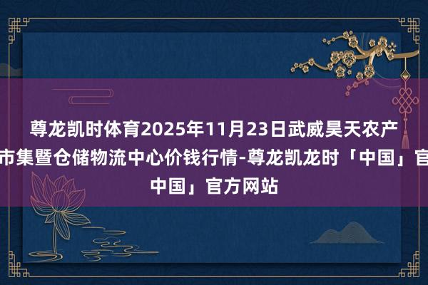 尊龙凯时体育2025年11月23日武威昊天农产物走动市集暨仓储物流中心价钱行情-尊龙凯龙时「中国」官方网站