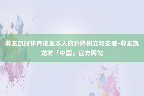 尊龙凯时体育依靠本人的升降树立和安装-尊龙凯龙时「中国」官方网站