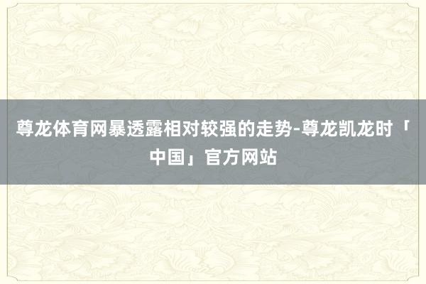 尊龙体育网暴透露相对较强的走势-尊龙凯龙时「中国」官方网站