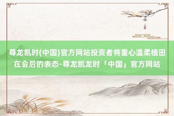 尊龙凯时(中国)官方网站投资者将重心温柔植田在会后的表态-尊龙凯龙时「中国」官方网站