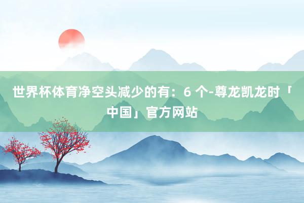 世界杯体育净空头减少的有:6 个-尊龙凯龙时「中国」官方网站