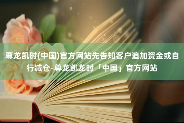 尊龙凯时(中国)官方网站先告知客户追加资金或自行减仓-尊龙凯龙时「中国」官方网站