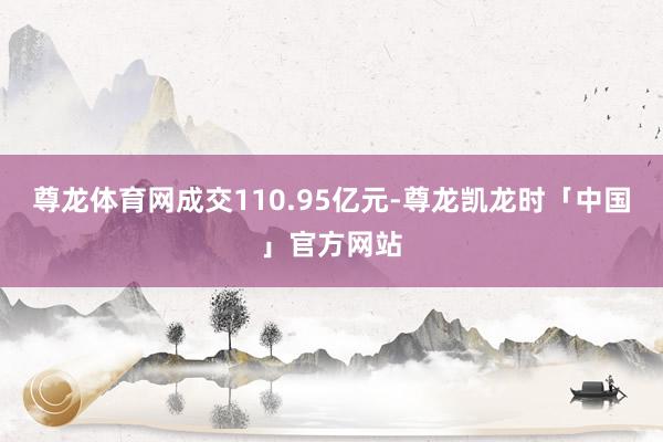 尊龙体育网成交110.95亿元-尊龙凯龙时「中国」官方网站