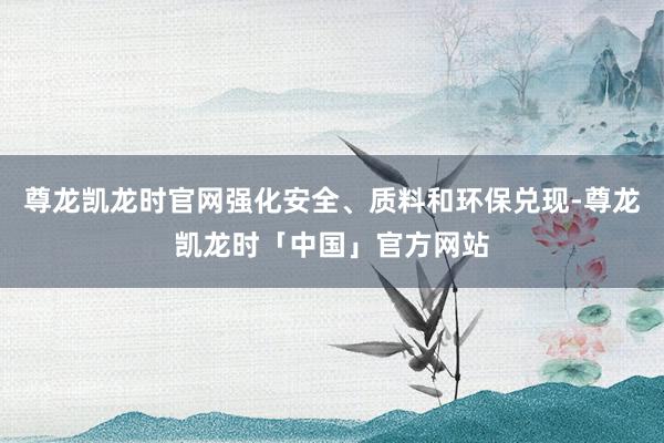 尊龙凯龙时官网强化安全、质料和环保兑现-尊龙凯龙时「中国」官方网站