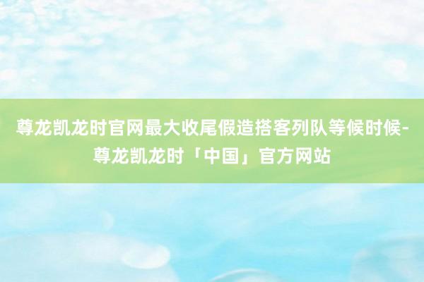 尊龙凯龙时官网最大收尾假造搭客列队等候时候-尊龙凯龙时「中国」官方网站
