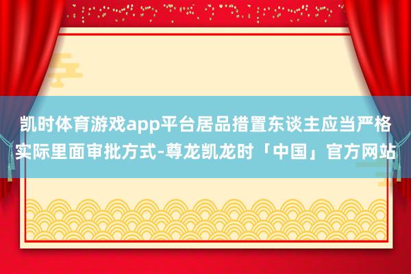 凯时体育游戏app平台居品措置东谈主应当严格实际里面审批方式-尊龙凯龙时「中国」官方网站
