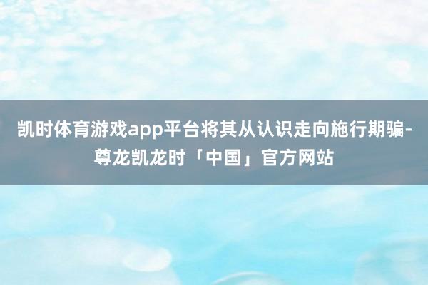 凯时体育游戏app平台将其从认识走向施行期骗-尊龙凯龙时「中国」官方网站