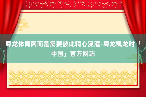 尊龙体育网而是需要彼此精心浇灌-尊龙凯龙时「中国」官方网站