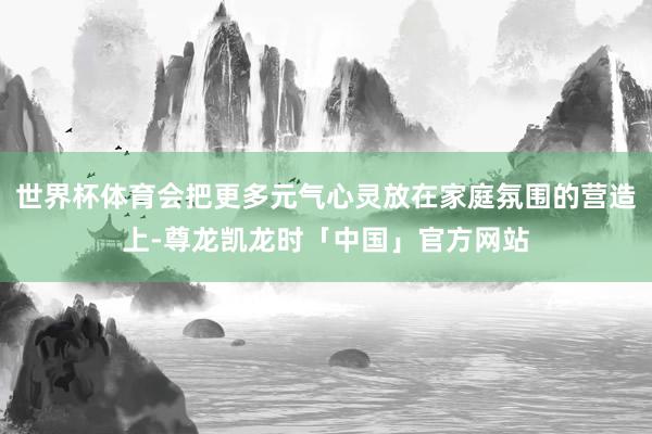 世界杯体育会把更多元气心灵放在家庭氛围的营造上-尊龙凯龙时「中国」官方网站