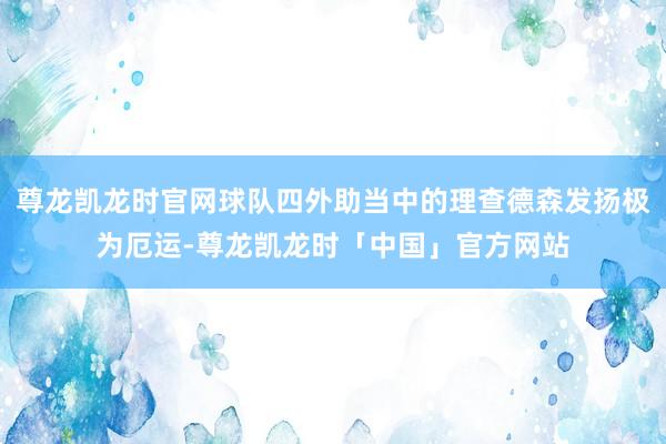 尊龙凯龙时官网球队四外助当中的理查德森发扬极为厄运-尊龙凯龙时「中国」官方网站