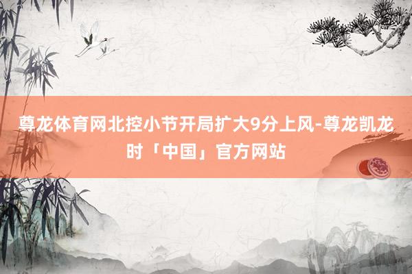 尊龙体育网北控小节开局扩大9分上风-尊龙凯龙时「中国」官方网站