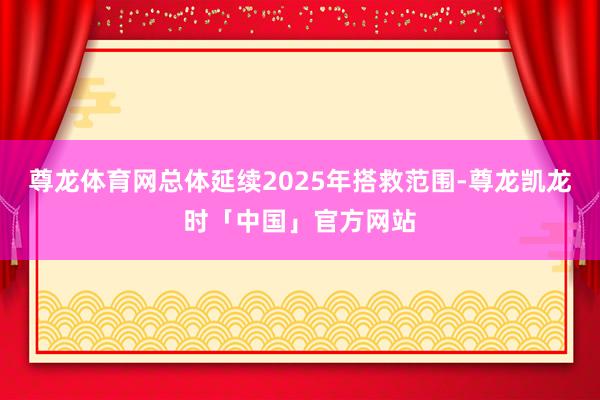 尊龙体育网总体延续2025年搭救范围-尊龙凯龙时「中国」官方网站