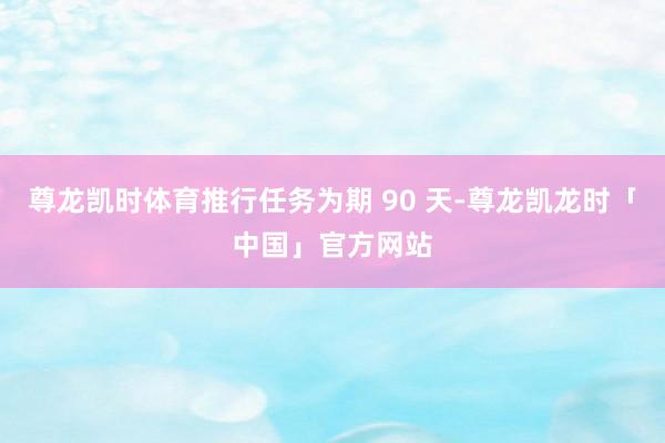 尊龙凯时体育推行任务为期 90 天-尊龙凯龙时「中国」官方网站