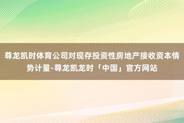 尊龙凯时体育公司对现存投资性房地产接收资本情势计量-尊龙凯龙时「中国」官方网站