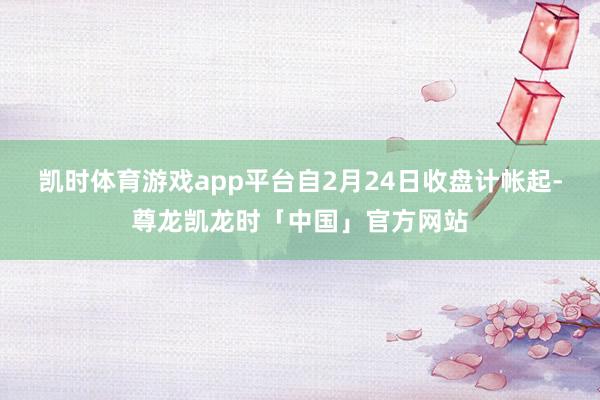 凯时体育游戏app平台自2月24日收盘计帐起-尊龙凯龙时「中国」官方网站